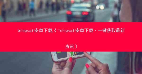 telegraph安卓下载,《Telegraph安卓下载，一键获取最新资讯》