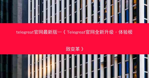 telegreat官网最新版—《Telegreat官网全新升级，体验极致变革》
