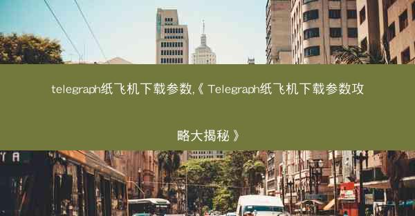 telegraph纸飞机下载参数,《Telegraph纸飞机下载参数攻略大揭秘》