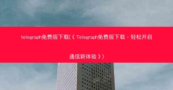 telegraph免费版下载(《Telegraph免费版下载，轻松开启通信新体验》)