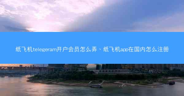 纸飞机telegeram开户会员怎么弄、纸飞机app在国内怎么注册