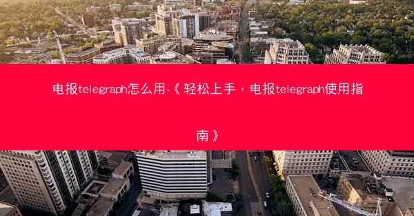 电报telegraph怎么用-《轻松上手，电报telegraph使用指南》