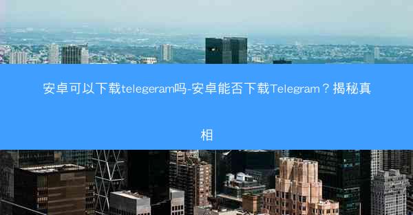 安卓可以下载telegeram吗-安卓能否下载Telegram？揭秘真相