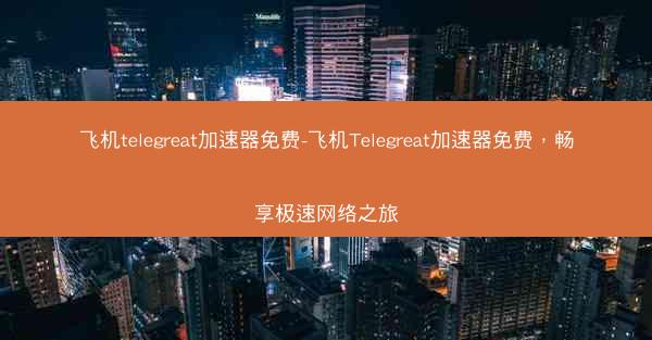 飞机telegreat加速器免费-飞机Telegreat加速器免费，畅享极速网络之旅