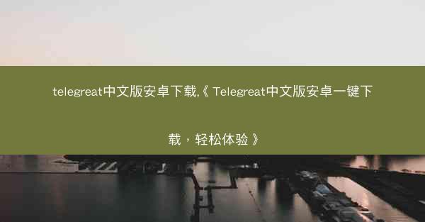 telegreat中文版安卓下载,《Telegreat中文版安卓一键下载，轻松体验》
