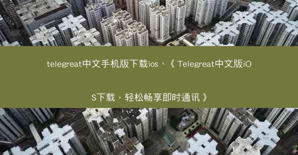 telegreat中文手机版下载ios、《Telegreat中文版iOS下载，轻松畅享即时通讯》