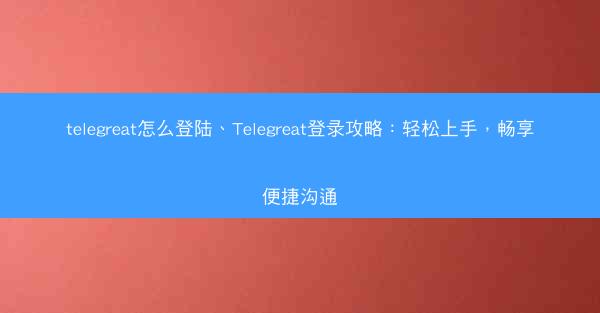 telegreat怎么登陆、Telegreat登录攻略：轻松上手，畅享便捷沟通