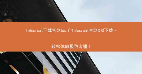 telegreat下载官网ios,《Telegreat官网iOS下载，轻松体验极致沟通》