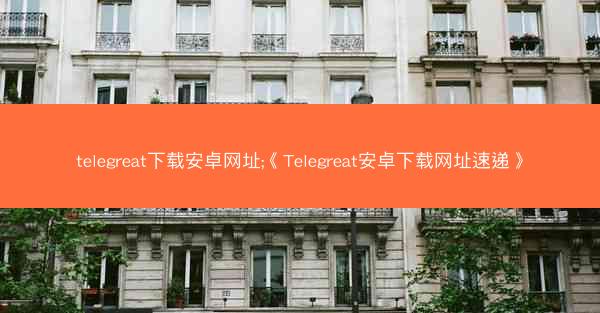 telegreat下载安卓网址;《Telegreat安卓下载网址速递》