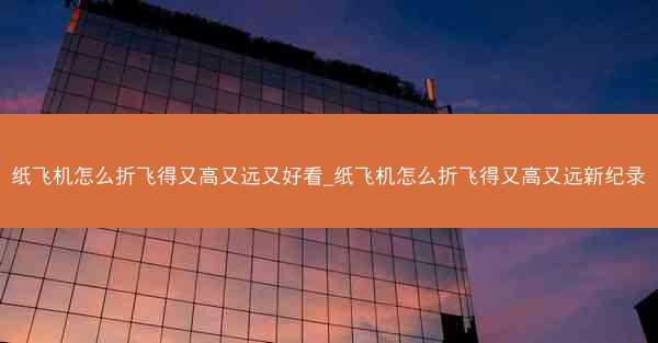 纸飞机怎么折飞得又高又远又好看_纸飞机怎么折飞得又高又远新纪录