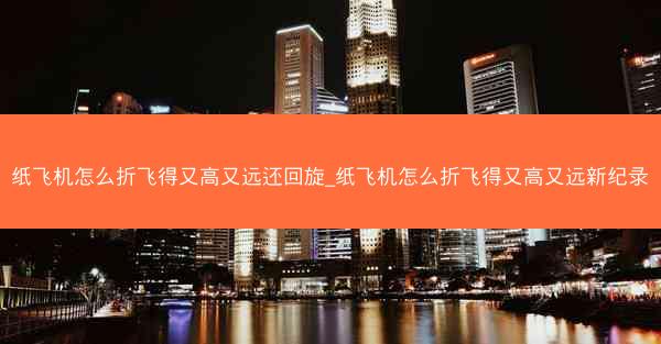 纸飞机怎么折飞得又高又远还回旋_纸飞机怎么折飞得又高又远新纪录