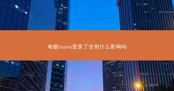 电脑teams登录了会有什么影响吗