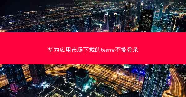 华为应用市场下载的teams不能登录