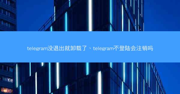telegram没退出就卸载了、telegram不登陆会注销吗