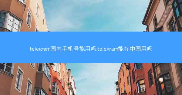 telegram国内手机号能用吗;telegram能在中国用吗