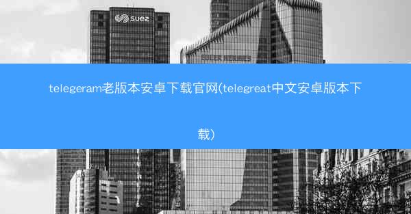 telegeram老版本安卓下载官网(telegreat中文安卓版本下载)