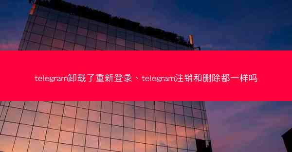 telegram卸载了重新登录、telegram注销和删除都一样吗