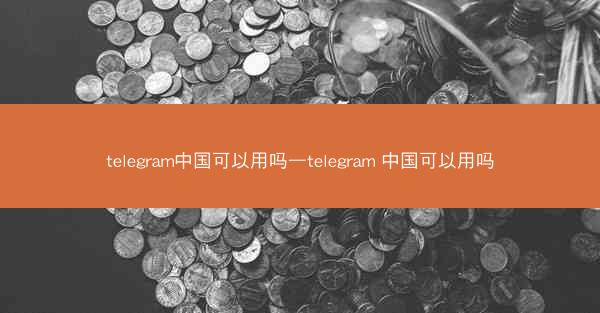 telegram中国可以用吗—telegram 中国可以用吗