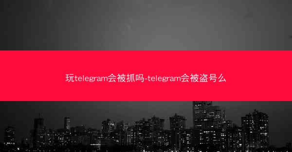 玩telegram会被抓吗-telegram会被盗号么
