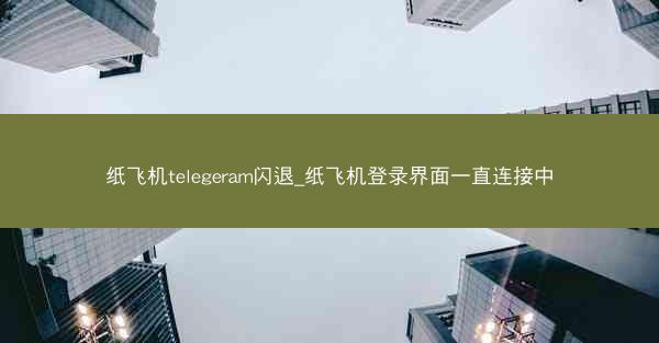 纸飞机telegeram闪退_纸飞机登录界面一直连接中