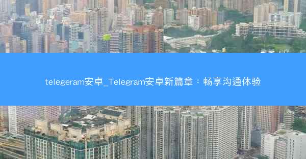 telegeram安卓_Telegram安卓新篇章：畅享沟通体验
