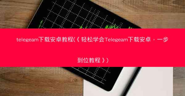 telegeam下载安卓教程(《轻松学会Telegeam下载安卓，一步到位教程》)
