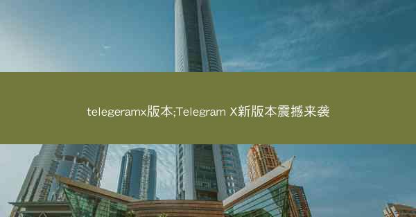 telegeramx版本;Telegram X新版本震撼来袭