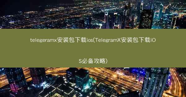 telegeramx安装包下载ios(TelegramX安装包下载iOS必备攻略)