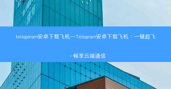 telegeram安卓下载飞机—Telegram安卓下载飞机：一键起飞，畅享云端通信