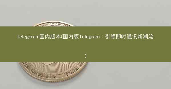 telegeram国内版本(国内版Telegram：引领即时通讯新潮流)