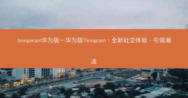 telegeram华为版—华为版Telegram：全新社交体验，引领潮流