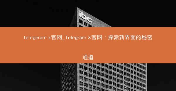 telegeram x官网_Telegram X官网：探索新界面的秘密通道