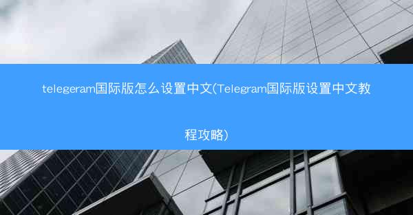 telegeram国际版怎么设置中文(Telegram国际版设置中文教程攻略)