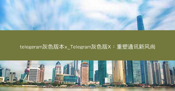telegeram灰色版本x_Telegram灰色版X：重塑通讯新风尚