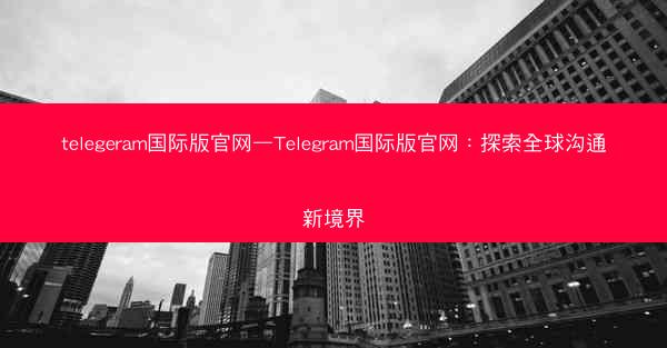 telegeram国际版官网—Telegram国际版官网：探索全球沟通新境界
