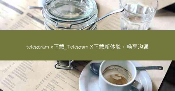 telegeram x下载_Telegram X下载新体验，畅享沟通