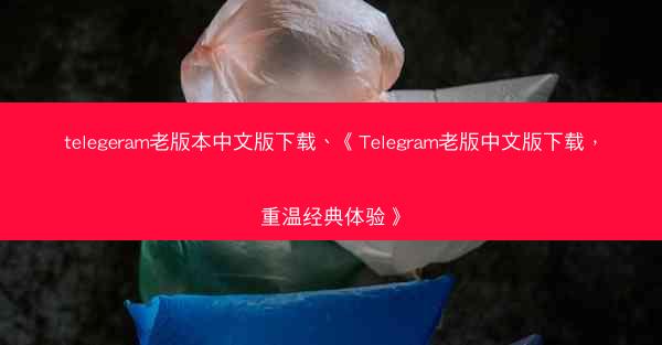 telegeram老版本中文版下载、《Telegram老版中文版下载，重温经典体验》