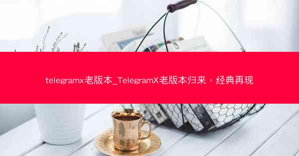 telegramx老版本_TelegramX老版本归来，经典再现