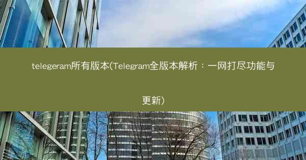 telegeram所有版本(Telegram全版本解析：一网打尽功能与更新)