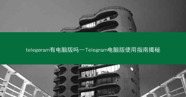 telegeram有电脑版吗—Telegram电脑版使用指南揭秘
