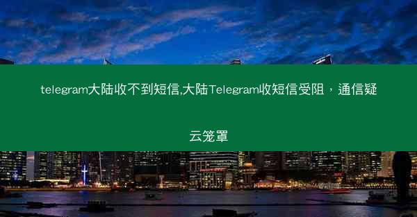 telegram大陆收不到短信,大陆Telegram收短信受阻，通信疑云笼罩