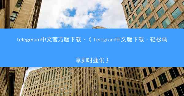 telegeram中文官方版下载、《Telegram中文版下载，轻松畅享即时通讯》