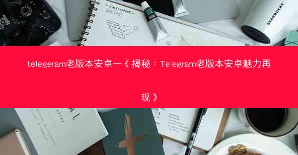 telegeram老版本安卓—《揭秘：Telegram老版本安卓魅力再现》