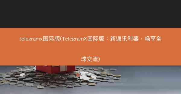 telegramx国际版(TelegramX国际版：新通讯利器，畅享全球交流)