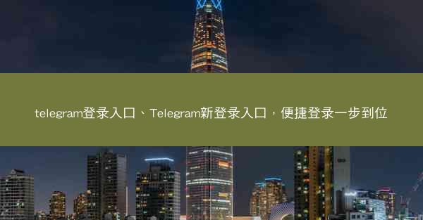 telegram登录入口、Telegram新登录入口，便捷登录一步到位