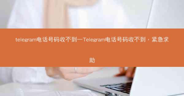 telegram电话号码收不到—Telegram电话号码收不到，紧急求助