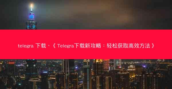 telegra 下载、《Telegra下载新攻略：轻松获取高效方法》