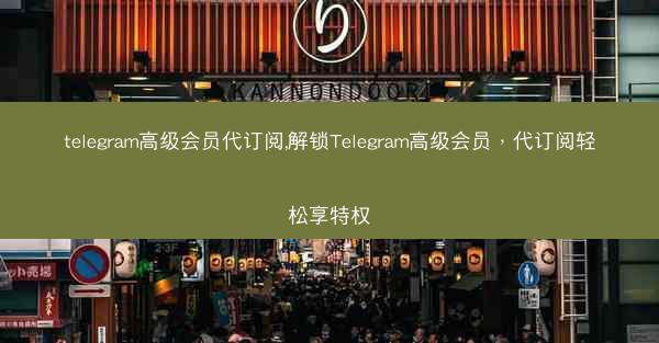 telegram高级会员代订阅,解锁Telegram高级会员，代订阅轻松享特权