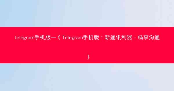 telegram手机版—《Telegram手机版：新通讯利器，畅享沟通》