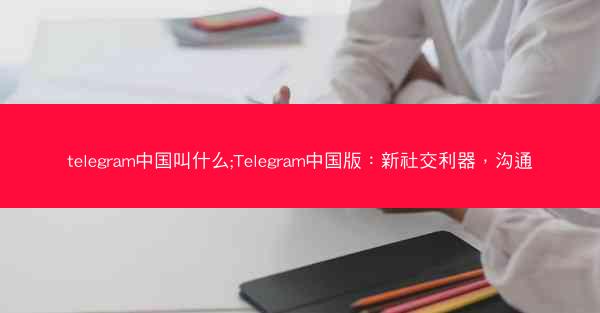telegram中国叫什么;Telegram中国版：新社交利器，沟通